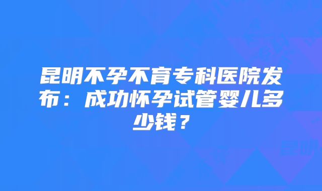昆明不孕不育专科医院发布：成功怀孕试管婴儿多少钱？