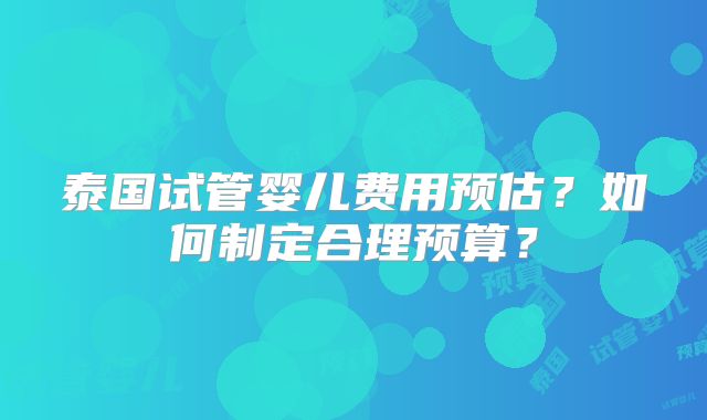 泰国试管婴儿费用预估？如何制定合理预算？
