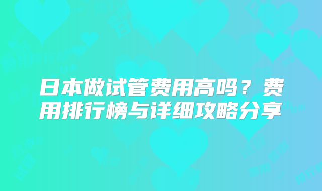 日本做试管费用高吗?费用排行榜与详细攻略分享
