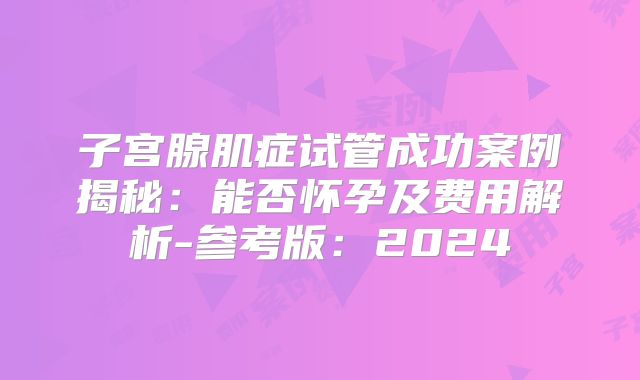 子宫腺肌症试管成功案例揭秘：能否怀孕及费用解析-参考版：2024