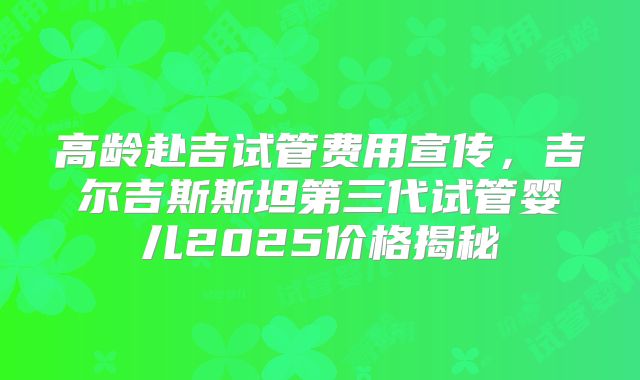 高龄赴吉试管费用宣传，吉尔吉斯斯坦第三代试管婴儿2025价格揭秘