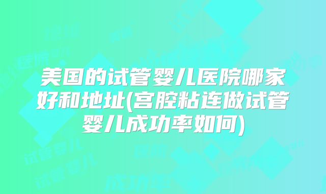 美国的试管婴儿医院哪家好和地址(宫腔粘连做试管婴儿成功率如何)