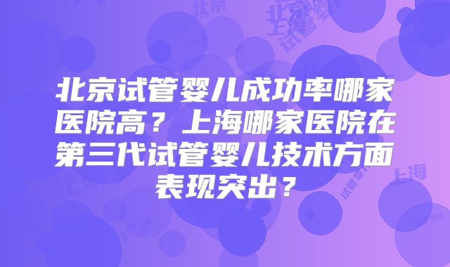 北京试管婴儿成功率哪家医院高？上海哪家医院在第三代试管婴儿技术方面表现突出？
