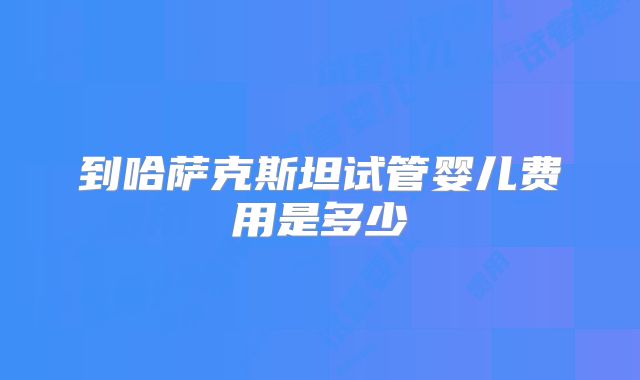 到哈萨克斯坦试管婴儿费用是多少