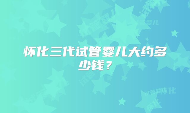 怀化三代试管婴儿大约多少钱？