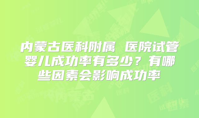 内蒙古医科附属 医院试管婴儿成功率有多少？有哪些因素会影响成功率