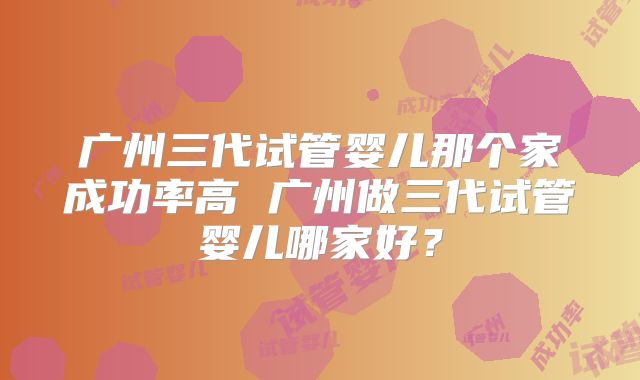 广州三代试管婴儿那个家成功率高 广州做三代试管婴儿哪家好？
