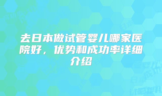 去日本做试管婴儿哪家医院好,优势和成功率详细介绍