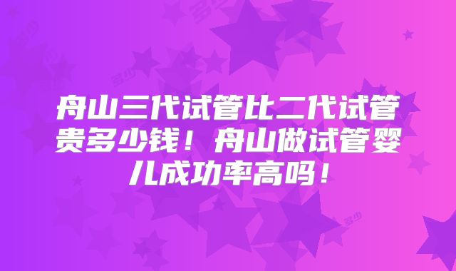 舟山三代试管比二代试管贵多少钱！舟山做试管婴儿成功率高吗！