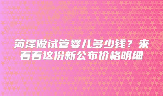 菏泽做试管婴儿多少钱？来看看这份新公布价格明细