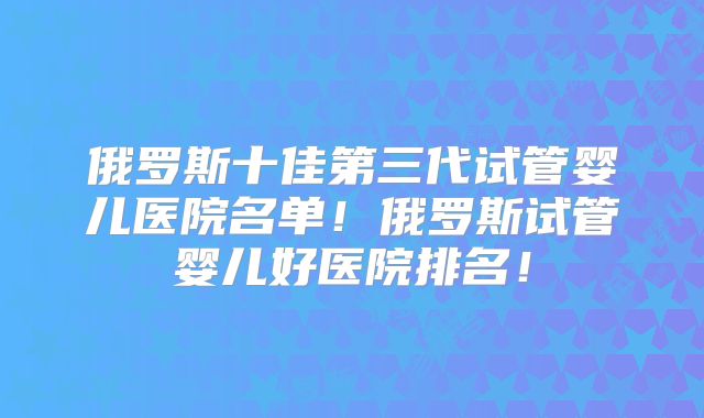 俄罗斯十佳第三代试管婴儿医院名单！俄罗斯试管婴儿好医院排名！