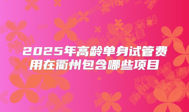 2025年高龄单身试管费用在衢州包含哪些项目