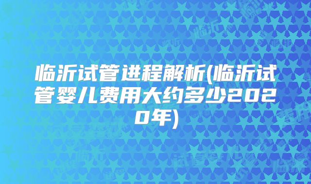 临沂试管进程解析(临沂试管婴儿费用大约多少2020年)