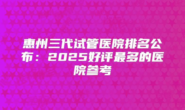惠州三代试管医院排名公布：2025好评最多的医院参考