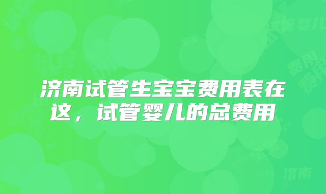 济南试管生宝宝费用表在这,试管婴儿的总费用