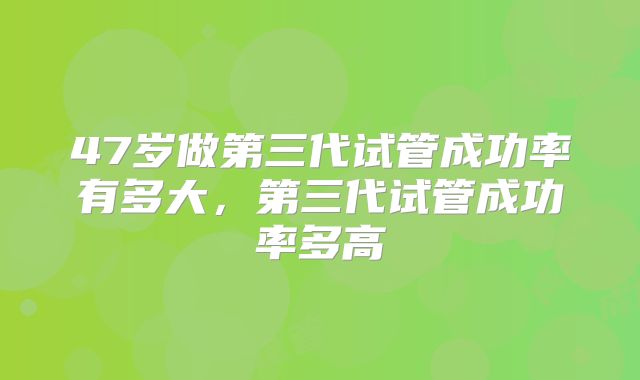 47岁做第三代试管成功率有多大，第三代试管成功率多高