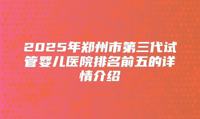 2025年郑州市第三代试管婴儿医院排名前五的详情介绍