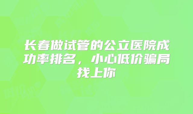 长春做试管的公立医院成功率排名，小心低价骗局找上你