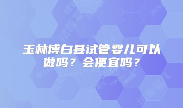 玉林博白县试管婴儿可以做吗？会便宜吗？