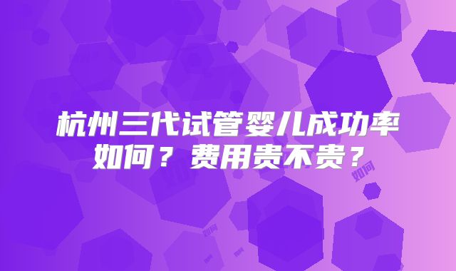 杭州三代试管婴儿成功率如何？费用贵不贵？