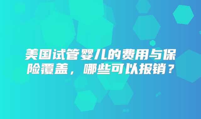 美国试管婴儿的费用与保险覆盖，哪些可以报销？