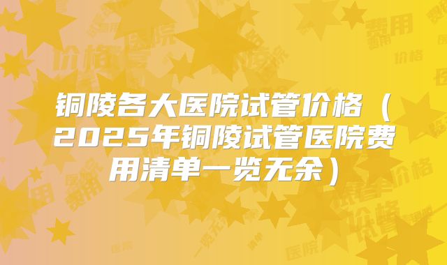 铜陵各大医院试管价格（2025年铜陵试管医院费用清单一览无余）