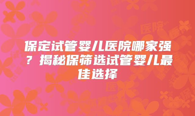 保定试管婴儿医院哪家强？揭秘保筛选试管婴儿最佳选择