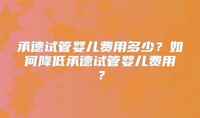 承德试管婴儿费用多少？如何降低承德试管婴儿费用？