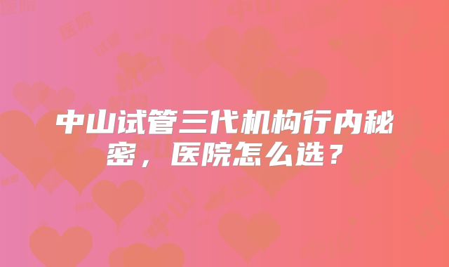 中山试管三代机构行内秘密,医院怎么选?