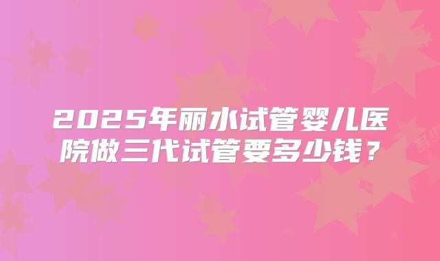 2025年丽水试管婴儿医院做三代试管要多少钱？
