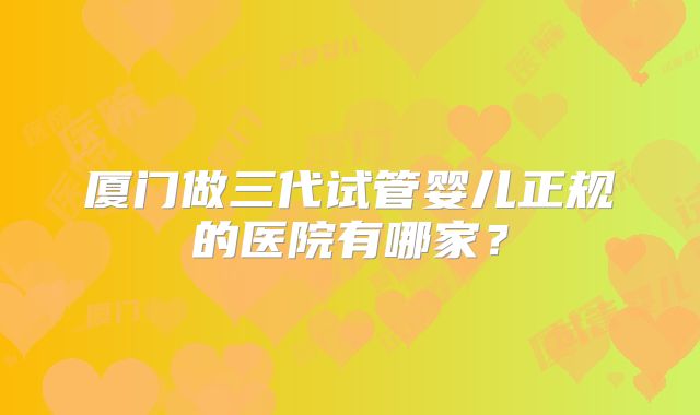 厦门做三代试管婴儿正规的医院有哪家？