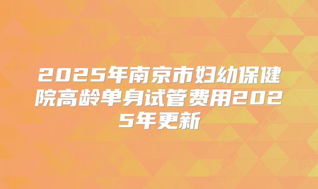 2025年南京市妇幼保健院高龄单身试管费用2025年更新