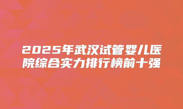 2025年武汉试管婴儿医院综合实力排行榜前十强