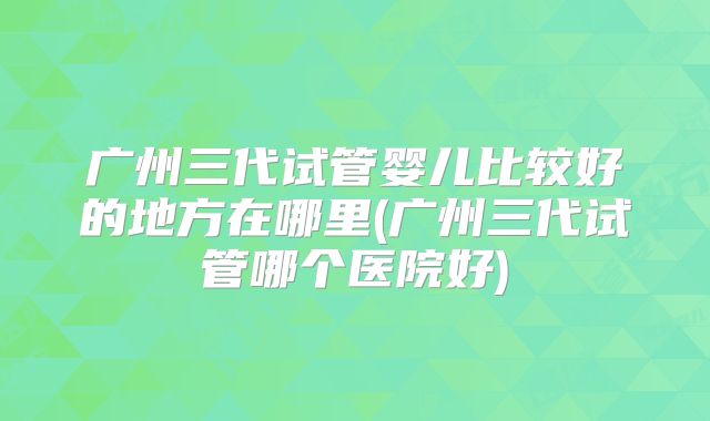 广州三代试管婴儿比较好的地方在哪里(广州三代试管哪个医院好)
