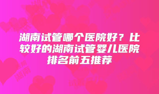 湖南试管哪个医院好?比较好的湖南试管婴儿医院排名前五推荐