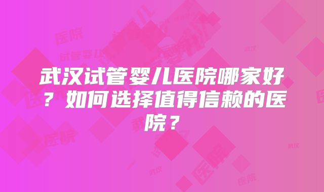 武汉试管婴儿医院哪家好？如何选择值得信赖的医院？