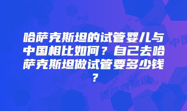 哈萨克斯坦的试管婴儿与中国相比如何?自己去哈萨克斯坦做试管要多少钱?