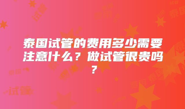 泰国试管的费用多少需要注意什么？做试管很贵吗？