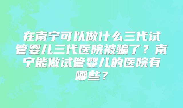 在南宁可以做什么三代试管婴儿三代医院被骗了？南宁能做试管婴儿的医院有哪些？