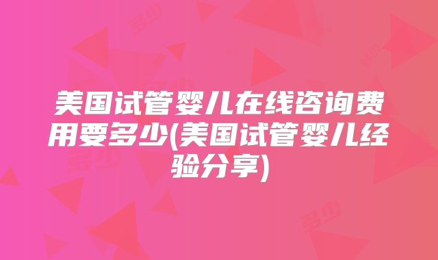 美国试管婴儿在线咨询费用要多少(美国试管婴儿经验分享)