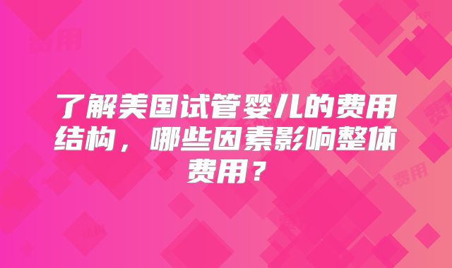 了解美国试管婴儿的费用结构,哪些因素影响整体费用?