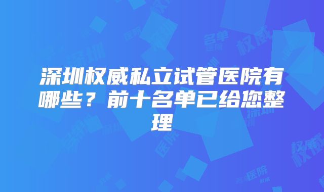 深圳权威私立试管医院有哪些？前十名单已给您整理