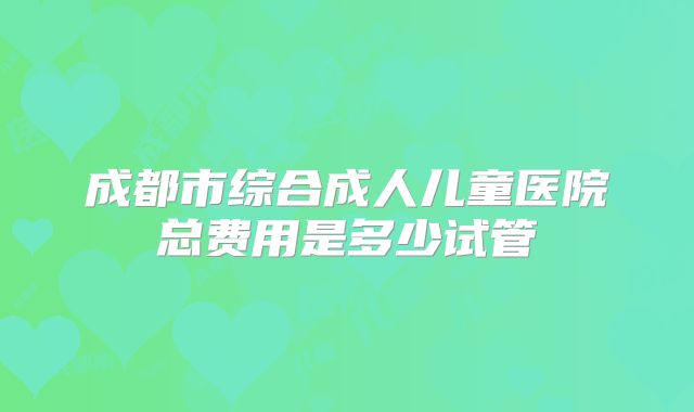 成都市综合成人儿童医院总费用是多少试管