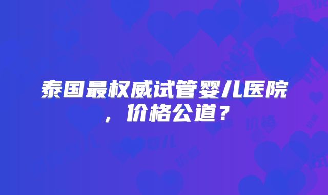 泰国最权威试管婴儿医院，价格公道？