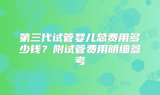 第三代试管婴儿总费用多少钱？附试管费用明细参考