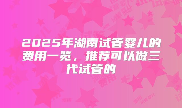 2025年湖南试管婴儿的费用一览，推荐可以做三代试管的