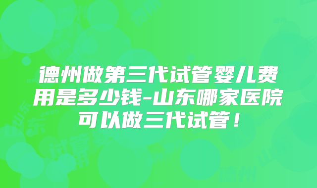 德州做第三代试管婴儿费用是多少钱-山东哪家医院可以做三代试管！