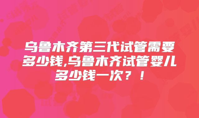 乌鲁木齐第三代试管需要多少钱,乌鲁木齐试管婴儿多少钱一次?!