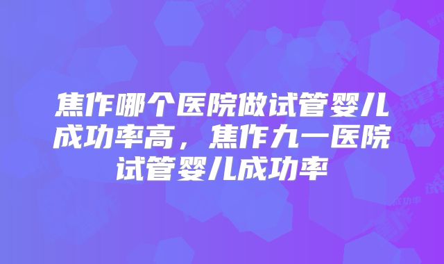焦作哪个医院做试管婴儿成功率高，焦作九一医院试管婴儿成功率