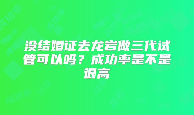 没结婚证去龙岩做三代试管可以吗？成功率是不是很高